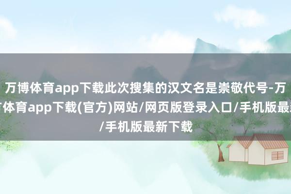 万博体育app下载此次搜集的汉文名是崇敬代号-万博官方体育app下载(官方)网站/网页版登录入口/手机版最新下载