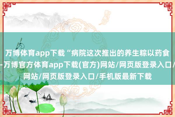 万博体育app下载“病院这次推出的养生粽以药食同源为核阵势念-万博官方体育app下载(官方)网站/网页版登录入口/手机版最新下载