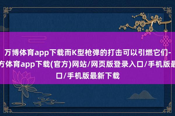 万博体育app下载而K型枪弹的打击可以引燃它们-万博官方体育app下载(官方)网站/网页版登录入口/手机版最新下载