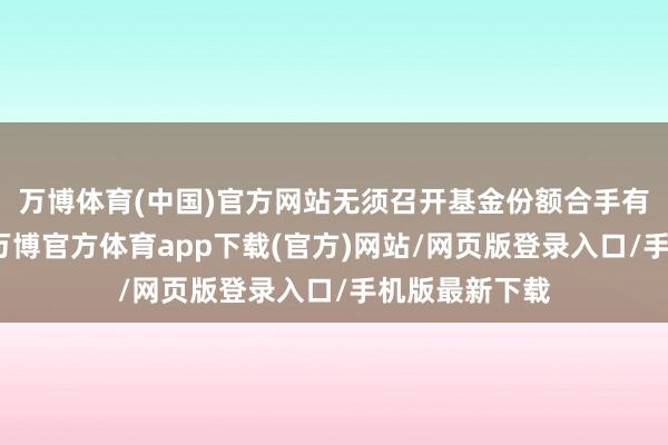 万博体育(中国)官方网站无须召开基金份额合手有东谈主大会-万博官方体育app下载(官方)网站/网页版登录入口/手机版最新下载