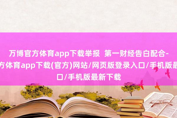 万博官方体育app下载举报  第一财经告白配合-万博官方体育app下载(官方)网站/网页版登录入口/手机版最新下载