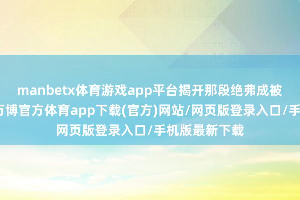 manbetx体育游戏app平台揭开那段绝弗成被淡忘的纪念-万博官方体育app下载(官方)网站/网页版登录入口/手机版最新下载
