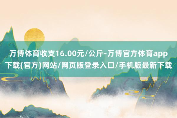万博体育收支16.00元/公斤-万博官方体育app下载(官方)网站/网页版登录入口/手机版最新下载