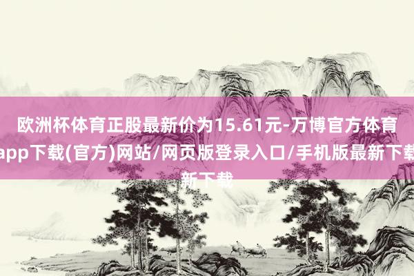 欧洲杯体育正股最新价为15.61元-万博官方体育app下载(官方)网站/网页版登录入口/手机版最新下载