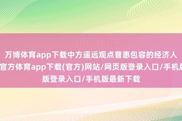 万博体育app下载中方遥远观点普惠包容的经济人人化-万博官方体育app下载(官方)网站/网页版登录入口/手机版最新下载
