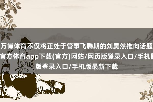 万博体育不仅将正处于管事飞腾期的刘昊然推向话题中心-万博官方体育app下载(官方)网站/网页版登录入口/手机版最新下载