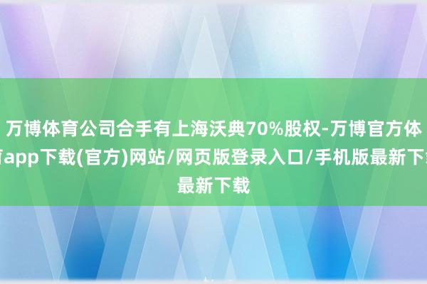 万博体育公司合手有上海沃典70%股权-万博官方体育app下载(官方)网站/网页版登录入口/手机版最新下载