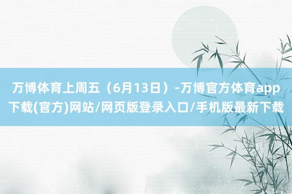 万博体育上周五（6月13日）-万博官方体育app下载(官方)网站/网页版登录入口/手机版最新下载