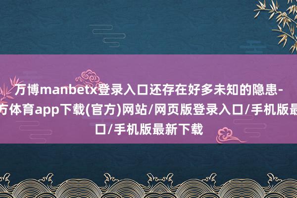 万博manbetx登录入口还存在好多未知的隐患-万博官方体育app下载(官方)网站/网页版登录入口/手机版最新下载