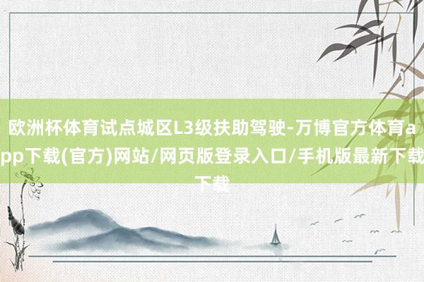 欧洲杯体育试点城区L3级扶助驾驶-万博官方体育app下载(官方)网站/网页版登录入口/手机版最新下载