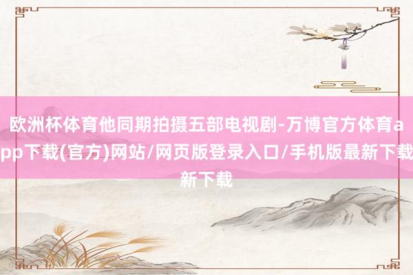 欧洲杯体育他同期拍摄五部电视剧-万博官方体育app下载(官方)网站/网页版登录入口/手机版最新下载
