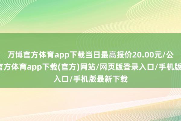 万博官方体育app下载当日最高报价20.00元/公斤-万博官方体育app下载(官方)网站/网页版登录入口/手机版最新下载