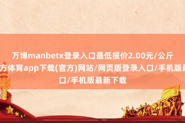万博manbetx登录入口最低报价2.00元/公斤-万博官方体育app下载(官方)网站/网页版登录入口/手机版最新下载
