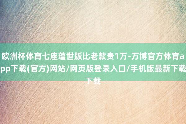 欧洲杯体育七座蕴世版比老款贵1万-万博官方体育app下载(官方)网站/网页版登录入口/手机版最新下载