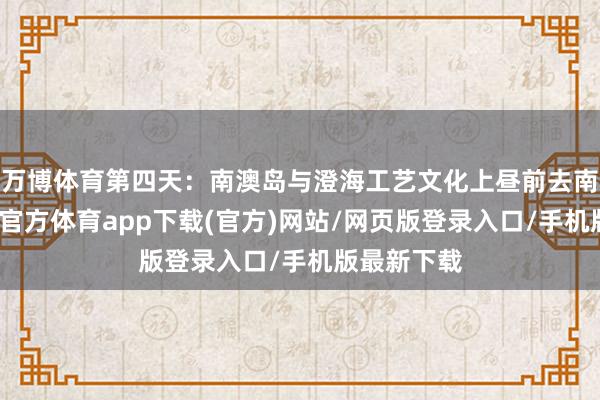 万博体育第四天：南澳岛与澄海工艺文化上昼前去南澳岛-万博官方体育app下载(官方)网站/网页版登录入口/手机版最新下载