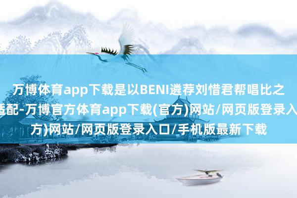 万博体育app下载是以BENI遴荐刘惜君帮唱比之前网传的周兴哲更适配-万博官方体育app下载(官方)网站/网页版登录入口/手机版最新下载