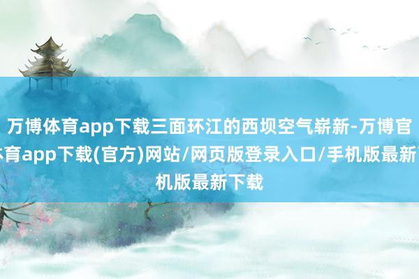 万博体育app下载三面环江的西坝空气崭新-万博官方体育app下载(官方)网站/网页版登录入口/手机版最新下载