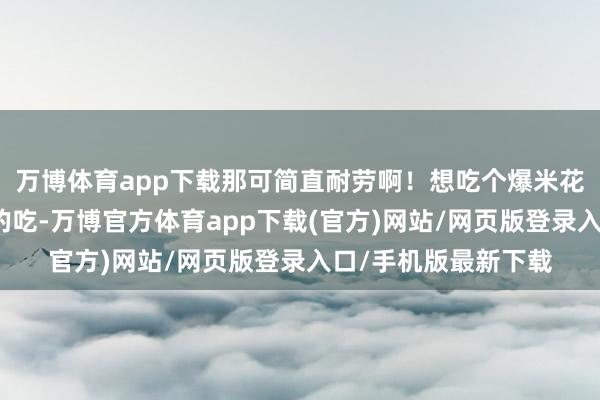 万博体育app下载那可简直耐劳啊！想吃个爆米花还得悄悄摸摸悄悄的吃-万博官方体育app下载(官方)网站/网页版登录入口/手机版最新下载