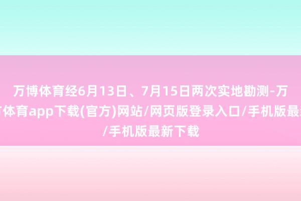 万博体育经6月13日、7月15日两次实地勘测-万博官方体育app下载(官方)网站/网页版登录入口/手机版最新下载