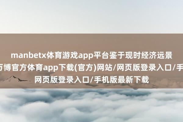 manbetx体育游戏app平台鉴于现时经济远景的不巩固性-万博官方体育app下载(官方)网站/网页版登录入口/手机版最新下载
