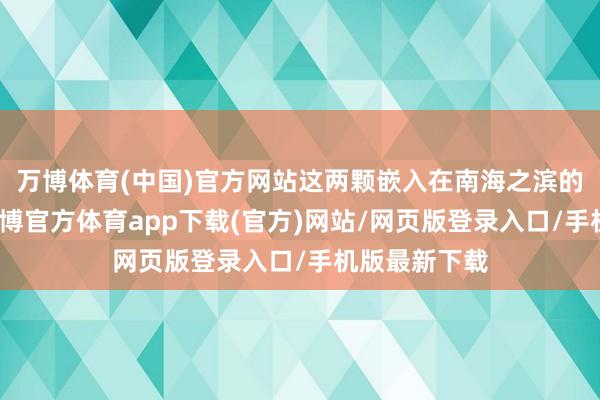 万博体育(中国)官方网站这两颗嵌入在南海之滨的时髦明珠-万博官方体育app下载(官方)网站/网页版登录入口/手机版最新下载