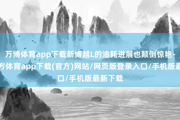 万博体育app下载新博越L的油耗进展也颠倒惊艳-万博官方体育app下载(官方)网站/网页版登录入口/手机版最新下载