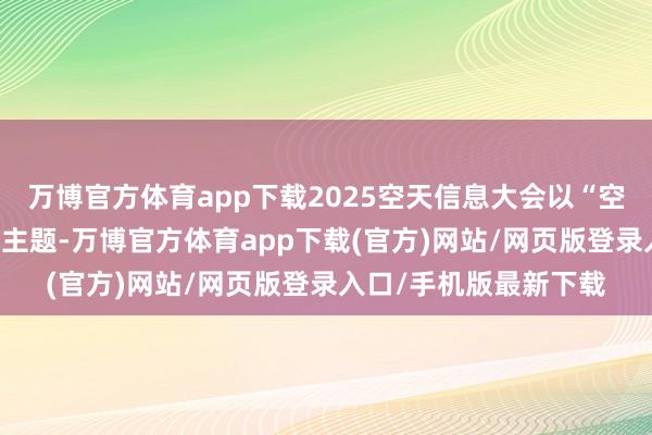 万博官方体育app下载2025空天信息大会以“空天一体·星云共生”为主题-万博官方体育app下载(官方)网站/网页版登录入口/手机版最新下载