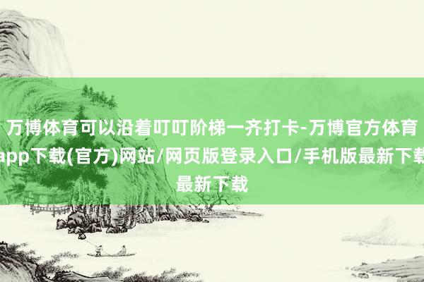 万博体育可以沿着叮叮阶梯一齐打卡-万博官方体育app下载(官方)网站/网页版登录入口/手机版最新下载