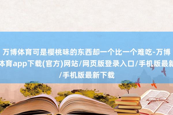 万博体育可是樱桃味的东西却一个比一个难吃-万博官方体育app下载(官方)网站/网页版登录入口/手机版最新下载