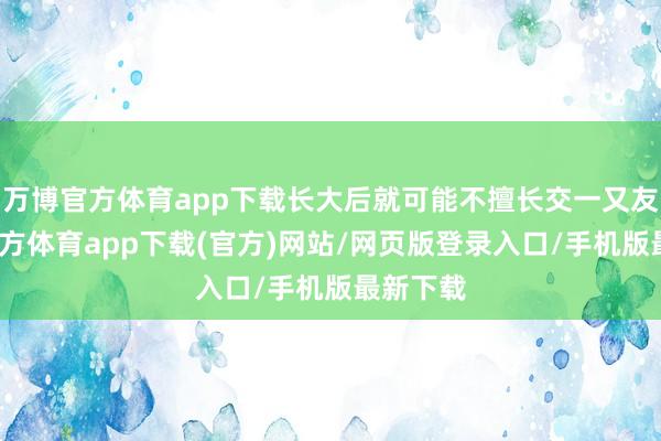 万博官方体育app下载长大后就可能不擅长交一又友-万博官方体育app下载(官方)网站/网页版登录入口/手机版最新下载
