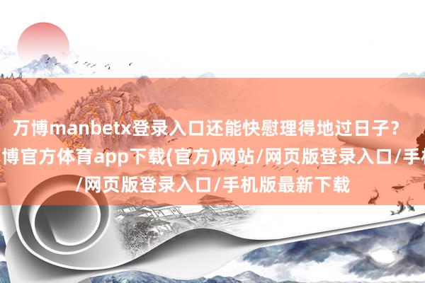 万博manbetx登录入口还能快慰理得地过日子？       说白了-万博官方体育app下载(官方)网站/网页版登录入口/手机版最新下载