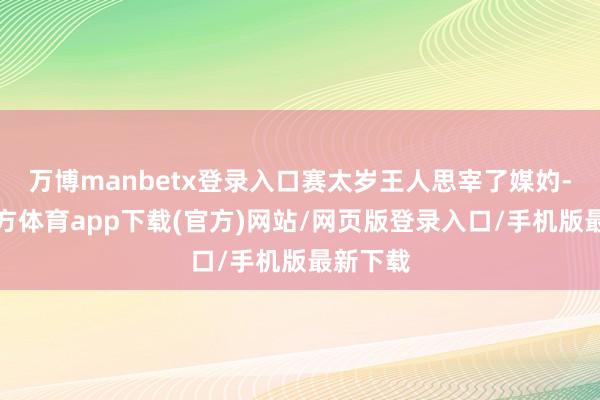 万博manbetx登录入口赛太岁王人思宰了媒妁-万博官方体育app下载(官方)网站/网页版登录入口/手机版最新下载