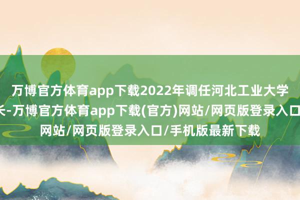 万博官方体育app下载2022年调任河北工业大学党委常委、副校长-万博官方体育app下载(官方)网站/网页版登录入口/手机版最新下载