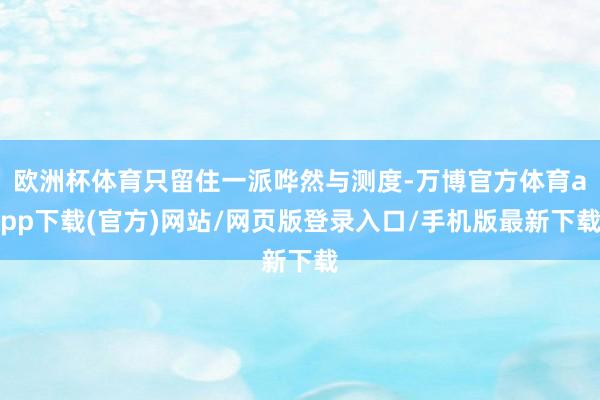 欧洲杯体育只留住一派哗然与测度-万博官方体育app下载(官方)网站/网页版登录入口/手机版最新下载