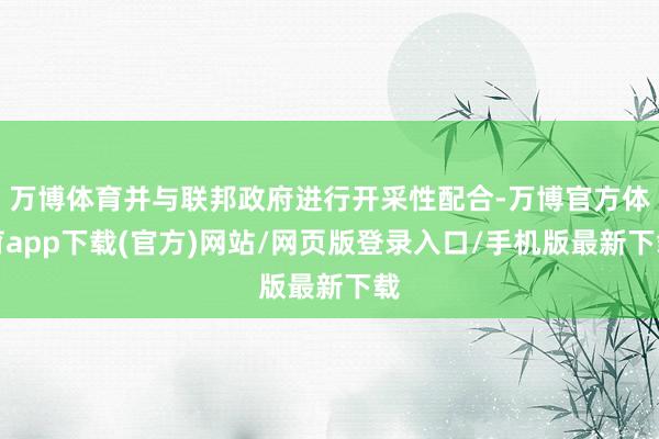 万博体育并与联邦政府进行开采性配合-万博官方体育app下载(官方)网站/网页版登录入口/手机版最新下载