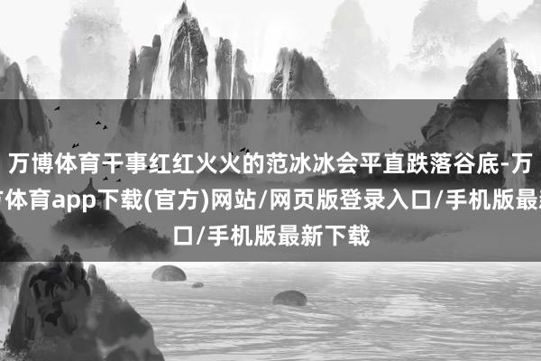 万博体育干事红红火火的范冰冰会平直跌落谷底-万博官方体育app下载(官方)网站/网页版登录入口/手机版最新下载