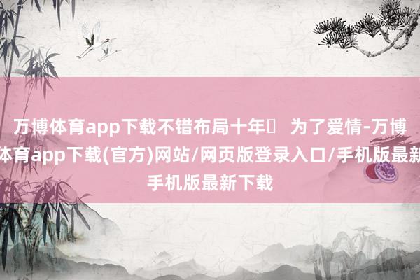 万博体育app下载不错布局十年✔ 为了爱情-万博官方体育app下载(官方)网站/网页版登录入口/手机版最新下载