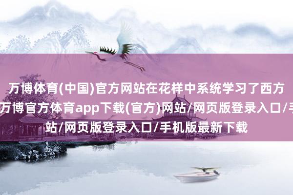 万博体育(中国)官方网站在花样中系统学习了西方经济管理模式-万博官方体育app下载(官方)网站/网页版登录入口/手机版最新下载