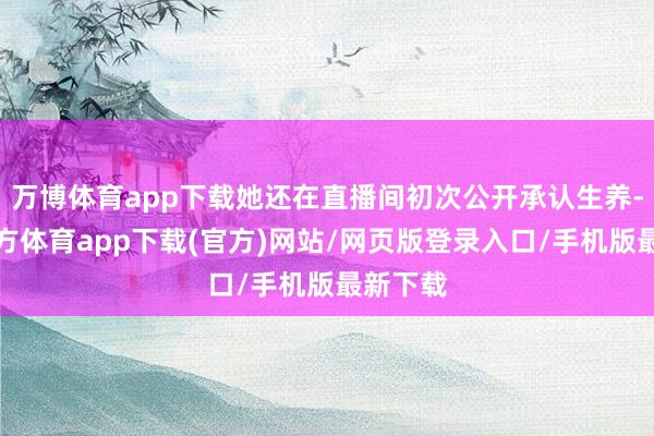 万博体育app下载她还在直播间初次公开承认生养-万博官方体育app下载(官方)网站/网页版登录入口/手机版最新下载