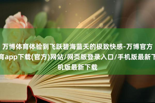 万博体育体验到飞跃碧海蓝天的极致快感-万博官方体育app下载(官方)网站/网页版登录入口/手机版最新下载