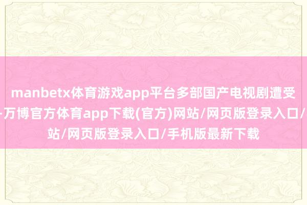 manbetx体育游戏app平台多部国产电视剧遭受到AI的“魔改”-万博官方体育app下载(官方)网站/网页版登录入口/手机版最新下载
