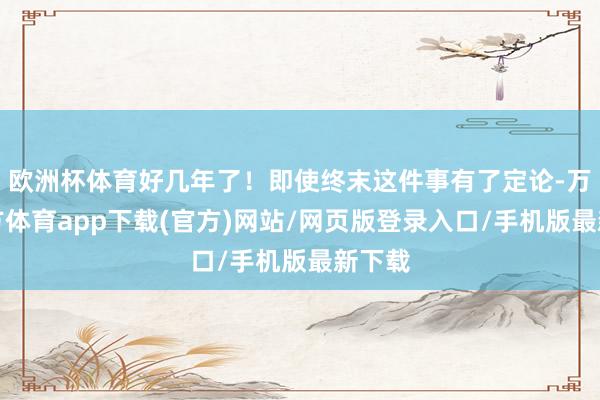 欧洲杯体育好几年了！即使终末这件事有了定论-万博官方体育app下载(官方)网站/网页版登录入口/手机版最新下载