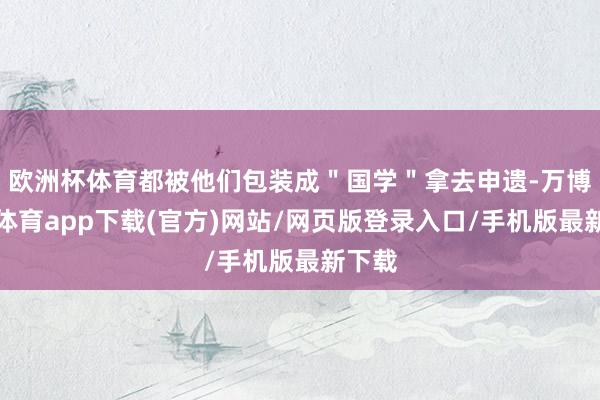 欧洲杯体育都被他们包装成＂国学＂拿去申遗-万博官方体育app下载(官方)网站/网页版登录入口/手机版最新下载