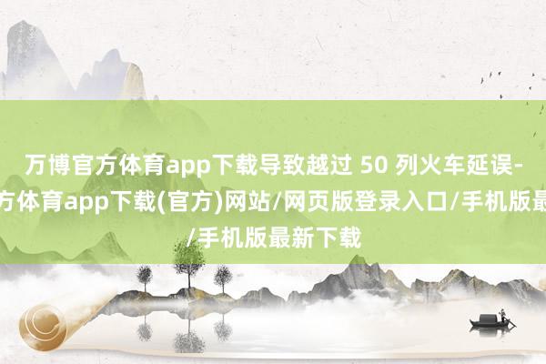 万博官方体育app下载导致越过 50 列火车延误-万博官方体育app下载(官方)网站/网页版登录入口/手机版最新下载
