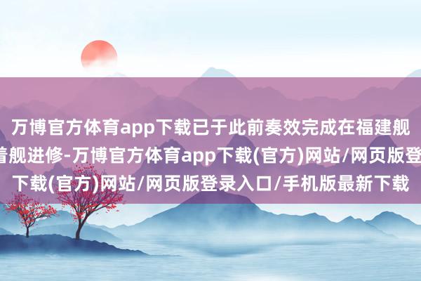 万博官方体育app下载已于此前奏效完成在福建舰上的初次弹射升起和着舰进修-万博官方体育app下载(官方)网站/网页版登录入口/手机版最新下载