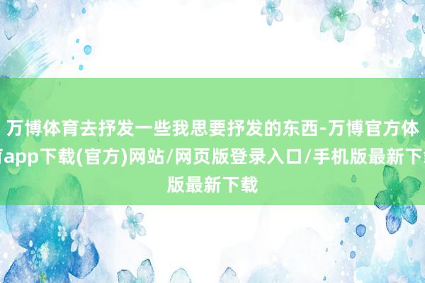 万博体育去抒发一些我思要抒发的东西-万博官方体育app下载(官方)网站/网页版登录入口/手机版最新下载