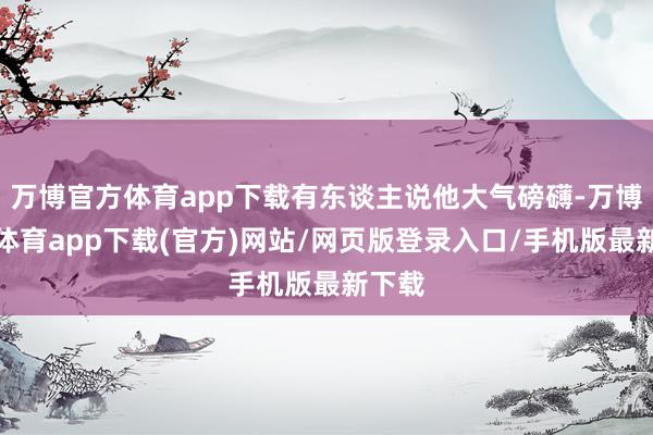 万博官方体育app下载有东谈主说他大气磅礴-万博官方体育app下载(官方)网站/网页版登录入口/手机版最新下载