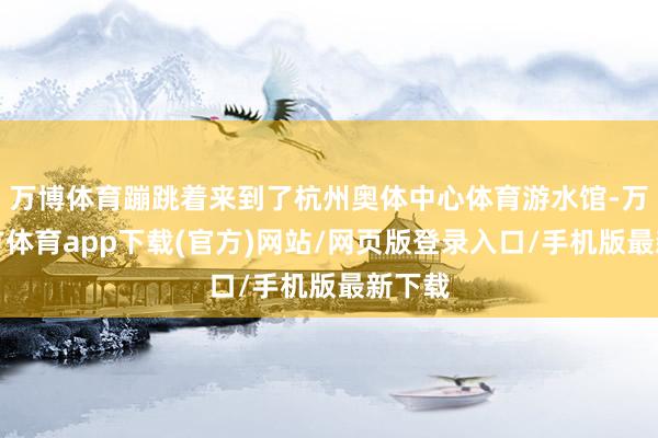 万博体育蹦跳着来到了杭州奥体中心体育游水馆-万博官方体育app下载(官方)网站/网页版登录入口/手机版最新下载