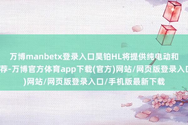 万博manbetx登录入口昊铂HL将提供纯电动和增程式两种能源遴荐-万博官方体育app下载(官方)网站/网页版登录入口/手机版最新下载