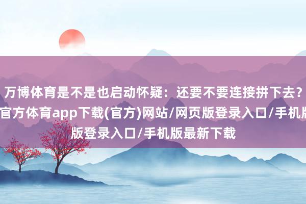 万博体育是不是也启动怀疑：还要不要连接拼下去？别急-万博官方体育app下载(官方)网站/网页版登录入口/手机版最新下载